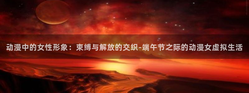 正版囧次元：动漫中的女性形象：束缚与解放的交织-端午节之际的动漫女虚拟生活