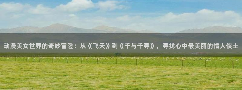 囧次元ios官网入口：动漫美女世界的奇妙冒险：从《飞天》到《千与千寻》，寻找心中最美丽的情人侠士